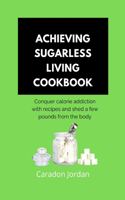 Achieving Sugarless Living Cookbook: Conquer calorie addiction with recipes and shed a few pounds from the body