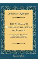 The Moral and Religious Influences of Autumn: A Sermon, in Three Parts, Preached in Saint Andrew's Church, Montreal, in the Fall of the 1849 (Classic Reprint)