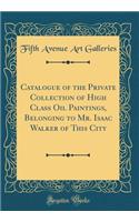 Catalogue of the Private Collection of High Class Oil Paintings, Belonging to Mr. Isaac Walker of This City (Classic Reprint)