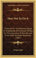 How Not To Do It: A Manual For The Awkward Squad Or A Handbook Of Directions Written For The Instruction Of Raw Recruits In Our Rifle Volunteer Regiments (1881)