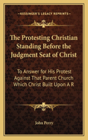 Protesting Christian Standing Before the Judgment Seat of Christ: To Answer for His Protest Against That Parent Church Which Christ Built Upon A R