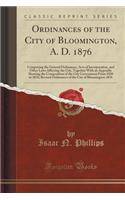 Ordinances of the City of Bloomington, A. D. 1876: Comprising the General Ordinances, Acts of Incorporation, and Other Laws Affecting the City, Together with an Appendix Showing the Composition of the City Government from 1850 to 1876; Revised Ordi: Comprising the General Ordinances, Acts of Incorporation, and Other Laws Affecting the City, Together with an Appendix Showing the Composition of th