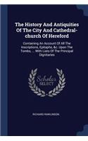 The History And Antiquities Of The City And Cathedral-church Of Hereford: Containing An Account Of All The Inscriptions, Epitaphs, &c. Upon The Tombs, ... With Lists Of The Principal Dignitaries