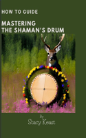 Mastering your Shaman's Drum: Unlock the Secrets to Shamanic Journeying and Healing with Rhythmic Mastery