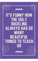 It's funny how the ugly duckling always has so many beautiful things to teach us: Best Teacher Notebook - Best Gift For Teacher - Lined Journal 6" x 9"