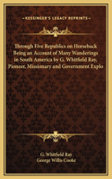 Through Five Republics on Horseback Being an Account of Many Wanderings in South America by G. Whitfield Ray, Pioneer, Missionary and Government Explo