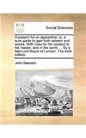 A Present for an Apprentice: Or, a Sure Guide to Gain Both Esteem and Estate. with Rules for His Conduct to His Master, and in the World. ... by a Late Lord Mayor of London. the