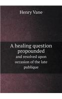 A Healing Question Propounded and Resolved Upon Occasion of the Late Publique