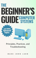 The Beginner's Guide Computer Systems; Principles, Practices, and Troubleshooting: Computer Hardware Fundamentals, PC Assembly and Disassembly, Preventive Maintenance and Troubleshooting, Operating Systems and Software, and Network