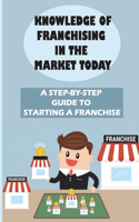 Knowledge Of Franchising In The Market Today: A Step-By-Step Guide To Starting A Franchise: Knowledge Of Franchising