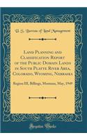 Land Planning and Classification Report of the Public Domain Lands in South Platte River Area, Colorado, Wyoming, Nebraska: Region III, Billings, Montana, May, 1949 (Classic Reprint)