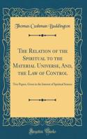 The Relation of the Spiritual to the Material Universe, And, the Law of Control: Two Papers, Given in the Interest of Spiritual Science (Classic Reprint)