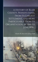 History of Blair County, Pennsylvania. From its Earliest Settlement, and More Particularly From its Organization, in 1846 to June 1896 ..