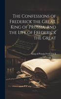 Confessions of Frederick the Great, King of Prussia. And the Life of Frederick the Great