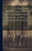 A Practical Treatise on the Law of Corporations in General, as Well as Aggregate as Sole ..