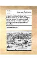 A Short Information of the Plea Betwixt the Town Council of Lithgow, and Mr. James Kirkwood School-Master There, Whereof a More Full Account May Perhaps Come Out Hereafter.