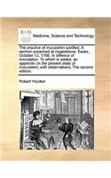 The practice of inoculation justified. A sermon preached at Ingatestone, Essex, October 12, 1766, in defence of inoculation. To which is added, an appendix on the present state of inoculation; with observations, The second edition.