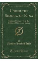 Under the Shadow of Etna: Sicilian Stories from the Italian of Giovanni Verga (Classic Reprint)