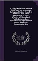True Interpretation of All the Chief Texts, and Mysterious Sayings and Visions Opened, of the Whole Book of the Revelation of St. John, Whereby Is Unfolded and Plainly Declared, Those Wonderful Deep Mysteries and Visions Interpreted, Concerning the