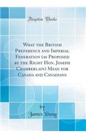 What the British Preference and Imperial Federation (as Proposed by the Right Hon. Joseph Chamberlain) Mean for Canada and Canadians (Classic Reprint)