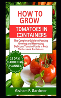 How to Grow Tomatoes in Containers: The Complete Guide to Planting Growing and Harvesting Delicious Tomato Plants in Pots Planters and Containers for Urban Gardeners and Those with Lim