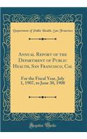 Annual Report of the Department of Public Health, San Francisco, Cal: For the Fiscal Year, July 1, 1907, to June 30, 1908 (Classic Reprint)