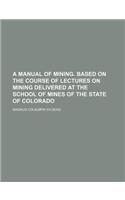 A Manual of Mining. Based on the Course of Lectures on Mining Delivered at the School of Mines of the State of Colorado: (English)