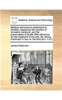 Medical admonitions addressed to families, respecting the practice of domestic medicine, and the preservation of health With directions for the treatment of the sick, By James Parkinson In two vs The third ed v 1 of 2