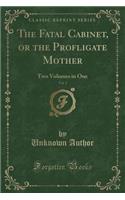 The Fatal Cabinet, or the Profligate Mother, Vol. 1: Two Volumes in One (Classic Reprint): Two Volumes in One (Classic Reprint)