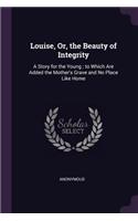 Louise, Or, the Beauty of Integrity: A Story for the Young; to Which Are Added the Mother's Grave and No Place Like Home