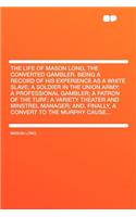 The Life of Mason Long, the Converted Gambler. Being a Record of His Experience as a White Slave; A Soldier in the Union Army; A Professional Gambler; A Patron of the Turf; A Variety Theater and Minstrel Manager; And, Finally, a Convert to the Murp