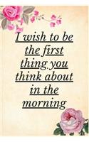 I Wish To Be The First Thing You Think About In The Morning: Notebook 120 pages (gift for him and her): anniversary Gifts for Girl and Men=Love and Romance gift: Valentine s day gifts Romantic Gift