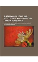 A Grammar of Logic and Intellectual Philosophy, on Didactic Principles; For the Use of Schools and Private Instruction