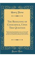 The Resolving of Conscience, Upon This Question: Whether Upon Such a Supposition or Case, as Is Now Usually Made (the King Will Not Discharge His Trust, But Is Bent or Seduced to Subvert Religion, Laws, and Liberties) Subjects May Take Arms and Res
