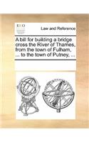 A Bill for Building a Bridge Cross the River of Thames, from the Town of Fulham, ... to the Town of Putney, ...: (English)