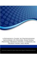 A Reference Guide to Photography Including Its History, Functions, Printing Modifications, Commercial Productions and More