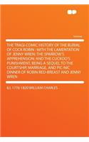 The Tragi-Comic History of the Burial of Cock Robin: With the Lamentation of Jenny Wren; The Sparrow's Apprehension; And the Cuckoo's Punishment, Being a Sequel to the Courtship, Marriage, and Pic-Nic 