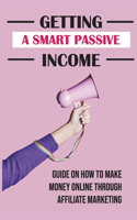 Getting A Smart Passive Income: Guide On How To Make Money Online Through Affiliate Marketing: What Is Affiliate Marketing And How To Get Started