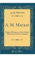 A. M. MacKay: Pioneer Missionary of the Church Missionary Society to Uganda (Classic Reprint)