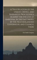 True Relation of the Unjust, Cruell, and Barbarous Proceedings Against the English at Amboyna, in the East Indies, by the Neatherlandish Governour, and Council There