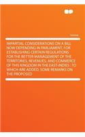 Impartial Considerations on a Bill Now Depending in Parliament, for Establishing Certain Regulations for the Better Management of the Territories, Revenues, and Commerce of This Kingdom in the East-Indies