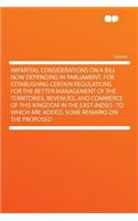 Impartial Considerations on a Bill Now Depending in Parliament, for Establishing Certain Regulations for the Better Management of the Territories, Revenues, and Commerce of This Kingdom in the East-Indies: To Which Are Added, Some Remarks on the Pr