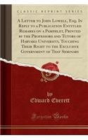 A Letter to John Lowell, Esq. in Reply to a Publication Entitled Remarks on a Pamphlet, Printed by the Professors and Tutors of Harvard University, Touching Their Right to the Exclusive Government of That Seminary (Classic Reprint)