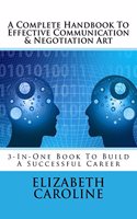 A Complete Handbook To Effective Communication & Negotiation Art: 3-In-One Book To Build A Successful Career