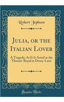 Julia, or the Italian Lover: A Tragedy; As It Is Acted at the Theatre-Royal in Drury-Lane (Classic Reprint): A Tragedy; As It Is Acted at the Theatre-Royal in Drury-Lane (Classic Reprint)