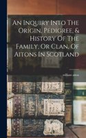 Inquiry Into The Origin, Pedigree, & History Of The Family, Or Clan, Of Aitons In Scotland