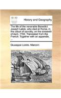 Life of the Venerable Benedict Joseph Labre, Who Died at Rome, in the Odour of Sanctity, on the Sixteenth of April, 1783. Translated from the French. Together with an Appendix, ...