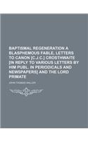 Baptismal Regeneration a Blasphemous Fable, Letters to Canon [C.J.C.] Crosthwaite [In Reply to Various Letters by Him Publ. in Periodicals and Newspapers] and the Lord Primate