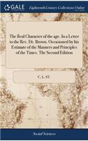 The Real Character of the Age. in a Letter to the Rev. Dr. Brown. Occasioned by His Estimate of the Manners and Principles of the Times. the Second Edition