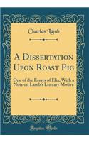 A Dissertation Upon Roast Pig: One of the Essays of Elia, with a Note on Lamb's Literary Motive (Classic Reprint)